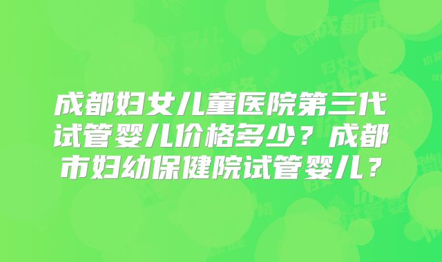 成都妇女儿童医院第三代试管婴儿价格多少？成都市妇幼保健院试管婴儿？
