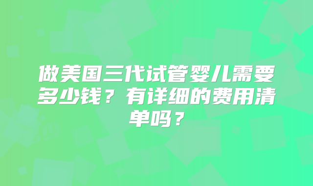 做美国三代试管婴儿需要多少钱？有详细的费用清单吗？