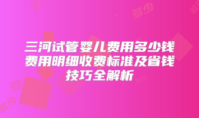 三河试管婴儿费用多少钱费用明细收费标准及省钱技巧全解析