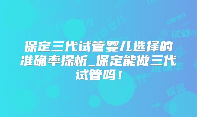 保定三代试管婴儿选择的准确率探析_保定能做三代试管吗！