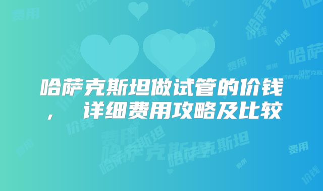 哈萨克斯坦做试管的价钱， 详细费用攻略及比较