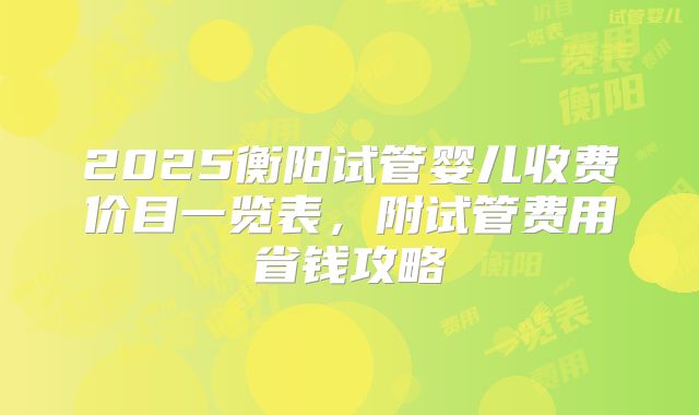 2025衡阳试管婴儿收费价目一览表，附试管费用省钱攻略
