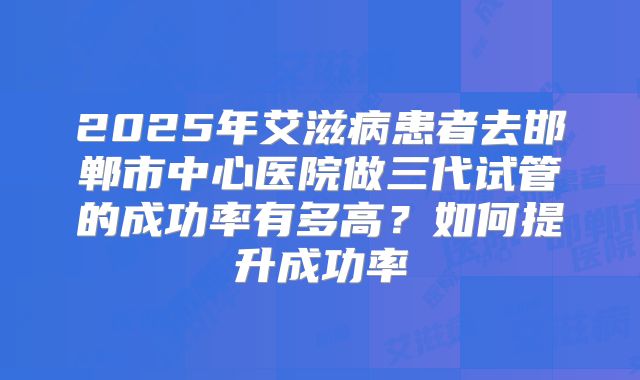 2025年艾滋病患者去邯郸市中心医院做三代试管的成功率有多高?如何提升成功率