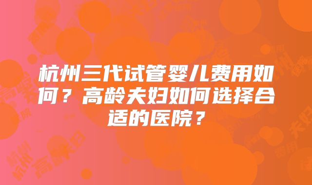 杭州三代试管婴儿费用如何?高龄夫妇如何选择合适的医院?