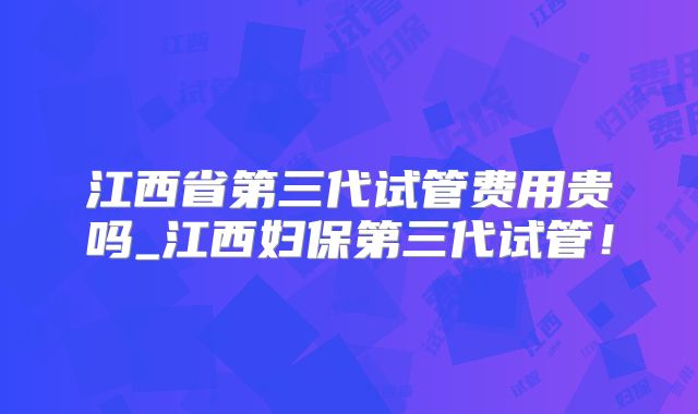 江西省第三代试管费用贵吗_江西妇保第三代试管！