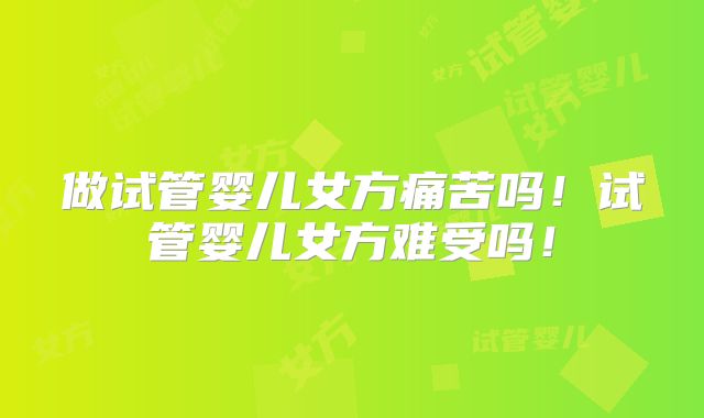 做试管婴儿女方痛苦吗！试管婴儿女方难受吗！