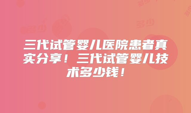 三代试管婴儿医院患者真实分享！三代试管婴儿技术多少钱！