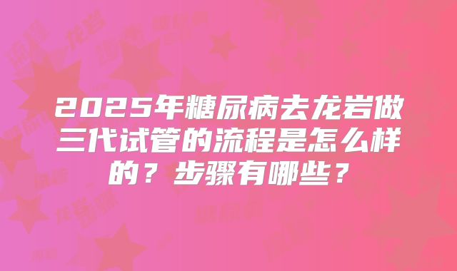 2025年糖尿病去龙岩做三代试管的流程是怎么样的？步骤有哪些？