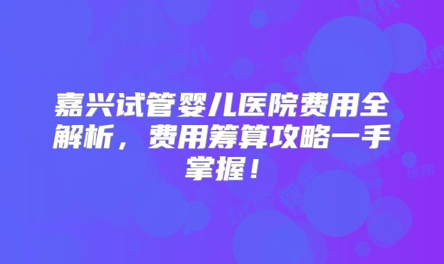 嘉兴试管婴儿医院费用全解析，费用筹算攻略一手掌握！