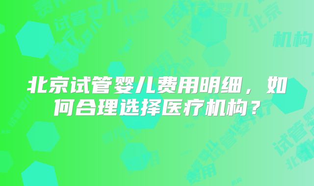 北京试管婴儿费用明细，如何合理选择医疗机构？