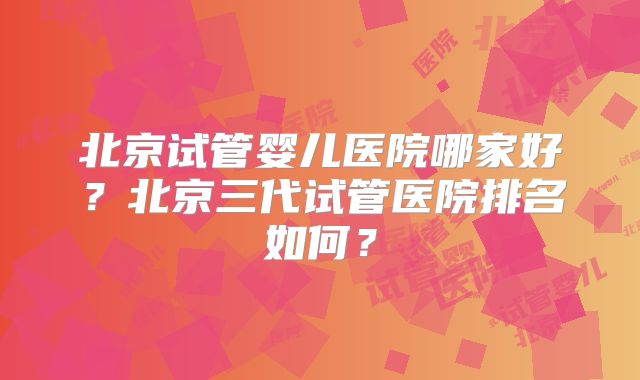 北京试管婴儿医院哪家好？北京三代试管医院排名如何？