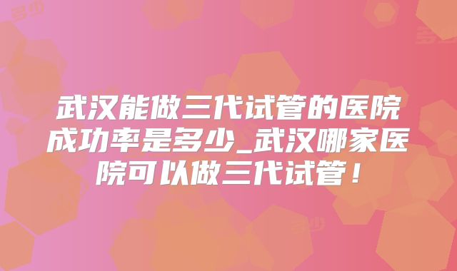 武汉能做三代试管的医院成功率是多少_武汉哪家医院可以做三代试管！