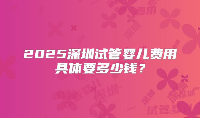 2025深圳试管婴儿费用具体要多少钱？