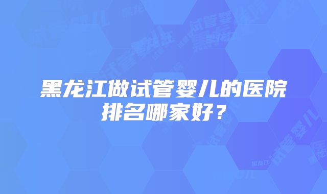 黑龙江做试管婴儿的医院排名哪家好?