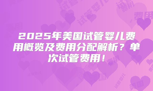 2025年美国试管婴儿费用概览及费用分配解析？单次试管费用！