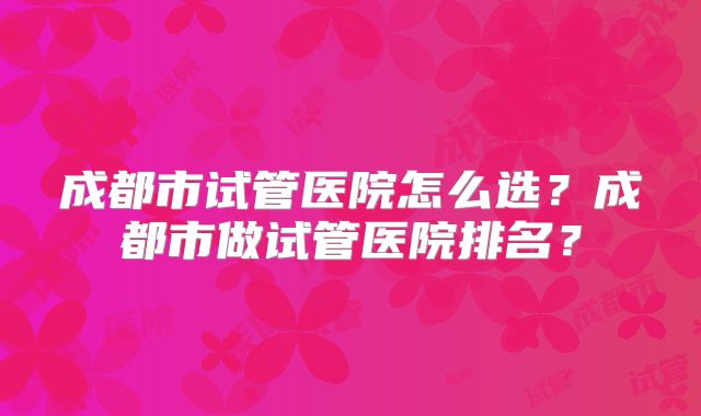 成都市试管医院怎么选？成都市做试管医院排名？
