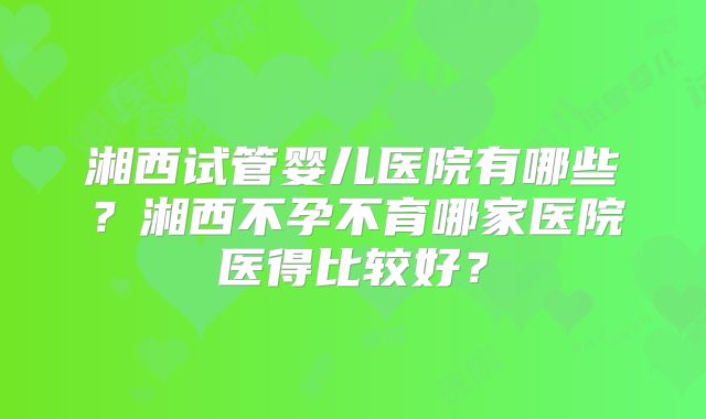 湘西试管婴儿医院有哪些？湘西不孕不育哪家医院医得比较好？
