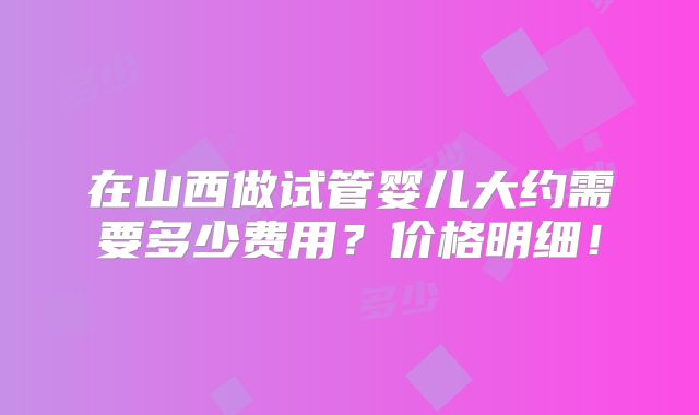 在山西做试管婴儿大约需要多少费用？价格明细！