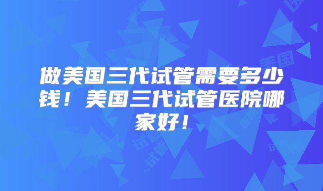 做美国三代试管需要多少钱！美国三代试管医院哪家好！