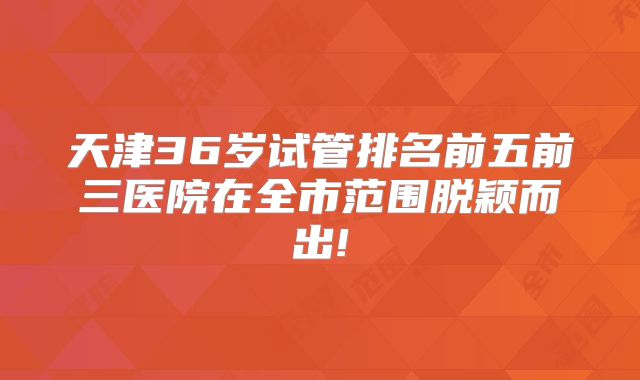 天津36岁试管排名前五前三医院在全市范围脱颖而出!