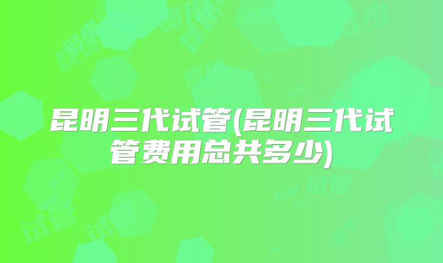 昆明三代试管(昆明三代试管费用总共多少)