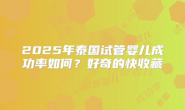 2025年泰国试管婴儿成功率如何？好奇的快收藏