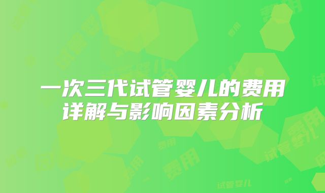 一次三代试管婴儿的费用详解与影响因素分析