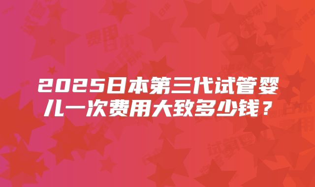 2025日本第三代试管婴儿一次费用大致多少钱？