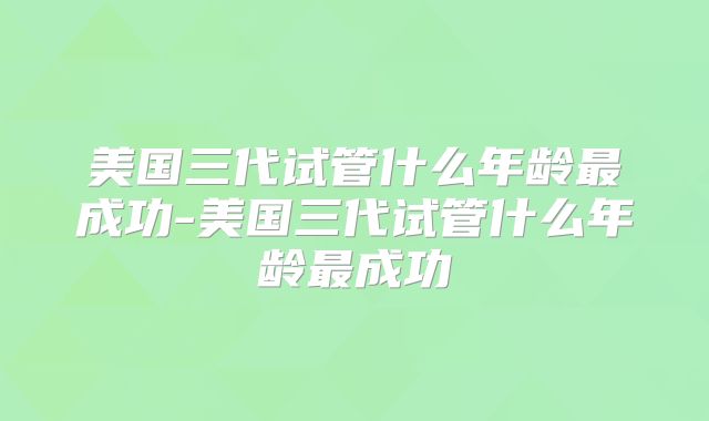 美国三代试管什么年龄最成功-美国三代试管什么年龄最成功