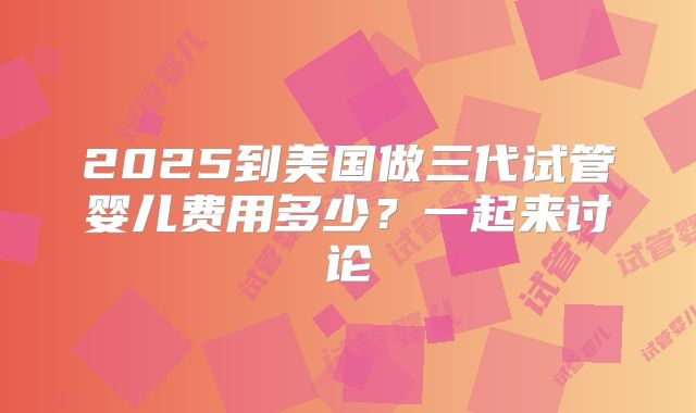 2025到美国做三代试管婴儿费用多少？一起来讨论