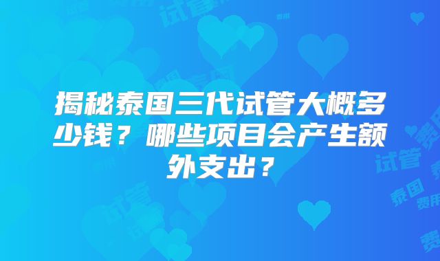 揭秘泰国三代试管大概多少钱?哪些项目会产生额外支出?