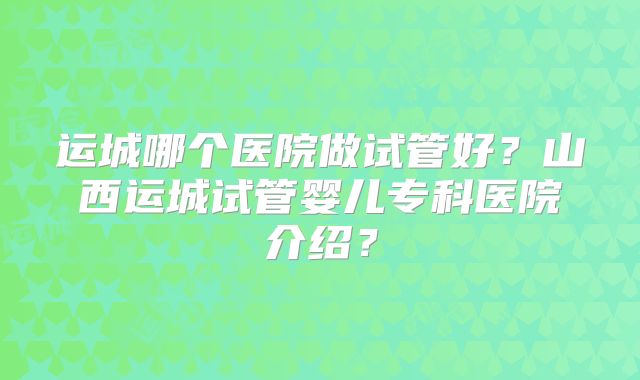运城哪个医院做试管好？山西运城试管婴儿专科医院介绍？