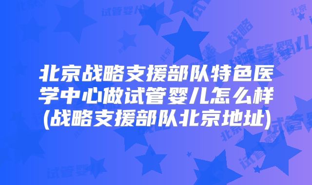 北京战略支援部队特色医学中心做试管婴儿怎么样(战略支援部队北京地址)