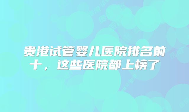 贵港试管婴儿医院排名前十，这些医院都上榜了