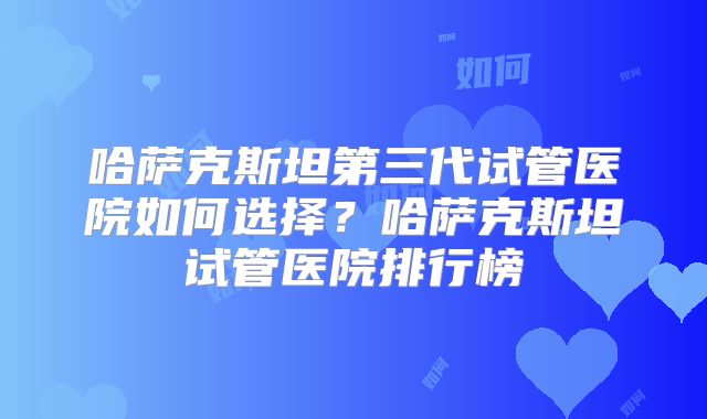 哈萨克斯坦第三代试管医院如何选择？哈萨克斯坦试管医院排行榜