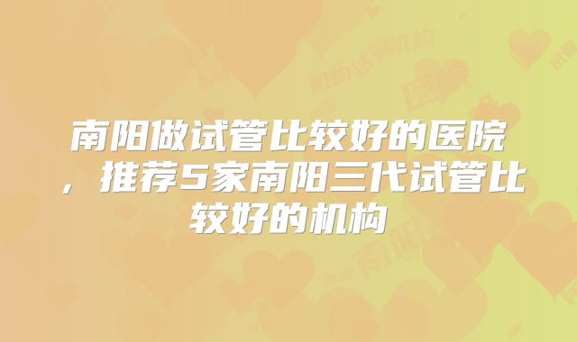 南阳做试管比较好的医院，推荐5家南阳三代试管比较好的机构