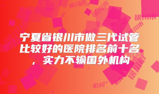 宁夏省银川市做三代试管比较好的医院排名前十名，实力不输国外机构