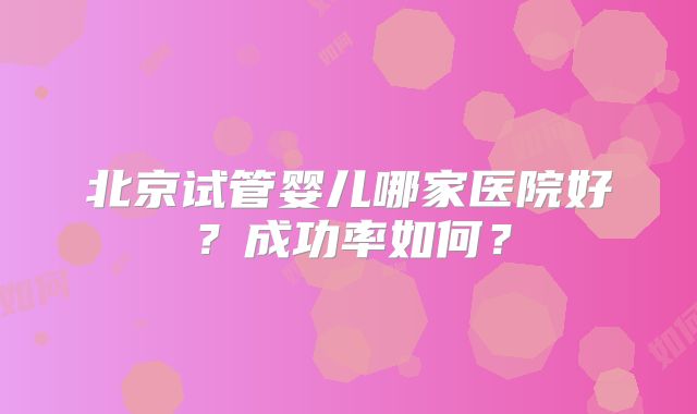 北京试管婴儿哪家医院好？成功率如何？