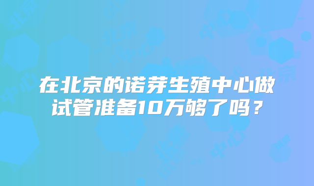 在北京的诺芽生殖中心做试管准备10万够了吗？