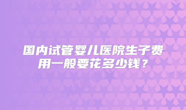国内试管婴儿医院生子费用一般要花多少钱？