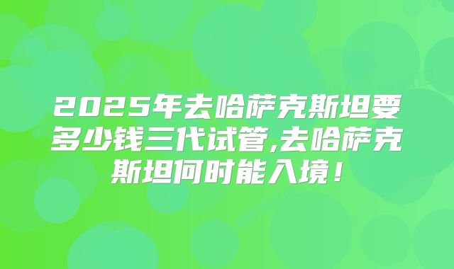 2025年去哈萨克斯坦要多少钱三代试管,去哈萨克斯坦何时能入境！