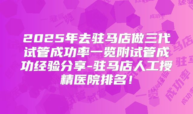 2025年去驻马店做三代试管成功率一览附试管成功经验分享-驻马店人工授精医院排名！