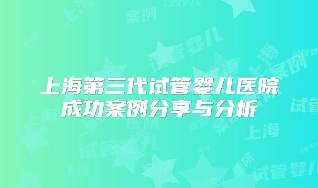 上海第三代试管婴儿医院成功案例分享与分析