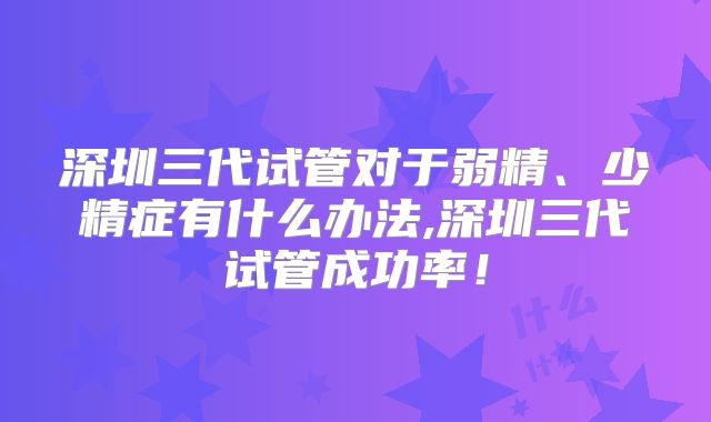 深圳三代试管对于弱精、少精症有什么办法,深圳三代试管成功率！