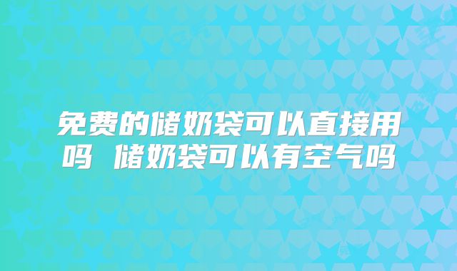 免费的储奶袋可以直接用吗 储奶袋可以有空气吗