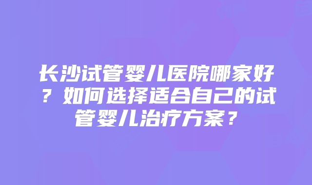 长沙试管婴儿医院哪家好？如何选择适合自己的试管婴儿治疗方案？
