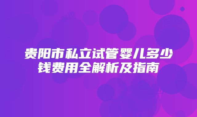 贵阳市私立试管婴儿多少钱费用全解析及指南