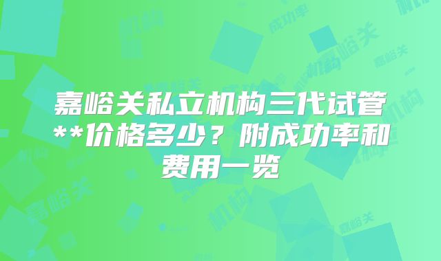 嘉峪关私立机构三代试管**价格多少?附成功率和费用一览