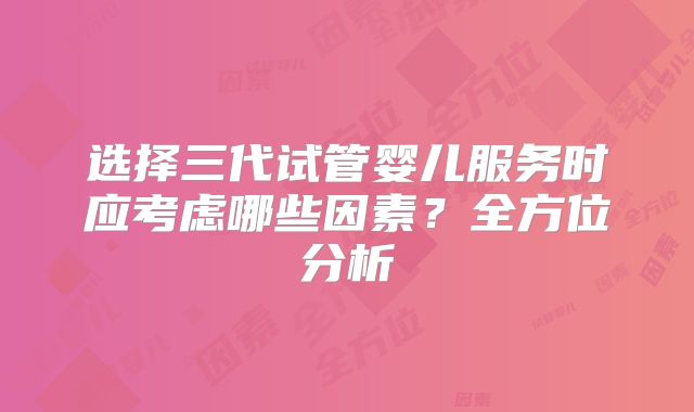 选择三代试管婴儿服务时应考虑哪些因素？全方位分析
