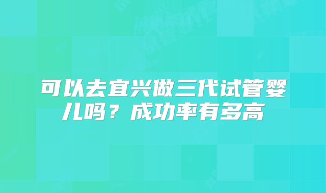 可以去宜兴做三代试管婴儿吗？成功率有多高